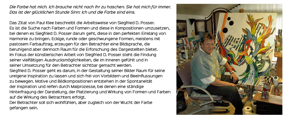 
			
	Die Farbe hat mich. Ich brauche nicht nach ihr zu haschen. Sie hat mich für immer.
	Das ist der glücklichen Stunde Sinn: Ich und die Farbe sind eins.

	Das Zitat von Paul Klee beschreibt die Arbeitsweise von Siegfried D. Posser.
	Es ist die Suche nach Farbe und Formen und diese in Kompositionen umzusetzen bei
	denen es Siegfried D. Posser darum geht, diese in den perfekten Einklang von 
	Harmonie zu bringen. Eckige, runde oder geschwungene Formen, meistens mit
	pastosem Farbauftrag, erzeugen für den Betrachter eine Bildsprache die 
	beruhigend aber dennoch Raum für die Erforschung des Dargestellten bietet.
	Im Fokus der künstlerischen Arbeit von Siegfried D. Posser steht die Findung
	seiner vielfältigen Ausdrucksmöglichkeiten, die im Inneren gefühlt und in
	seiner Umsetzung für den Betrachter sichtbar gemacht werden.
	Siegfried D. Posser geht es darum, in der Gestaltung seiner Bilder Raum für seine
	ureigene Inspiration zu lassen und sich frei von Vorbildern und Beeinflussungen
	zu bewegen. Motive und Bildkompositionen entstehen in der Spontaneität
	der Inspiration und reifen durch Malprozesse bei denen eine ständige
	Hinterfragung der Darstellung, der Platzierung und Wirkung von Formen und Farben
	auf die Wirkung des Betrachters erfolgt.
	Der Betrachter soll sich wohlfühlen, aber zugleich von der Wucht der Farbe
	gefangen sein.
			